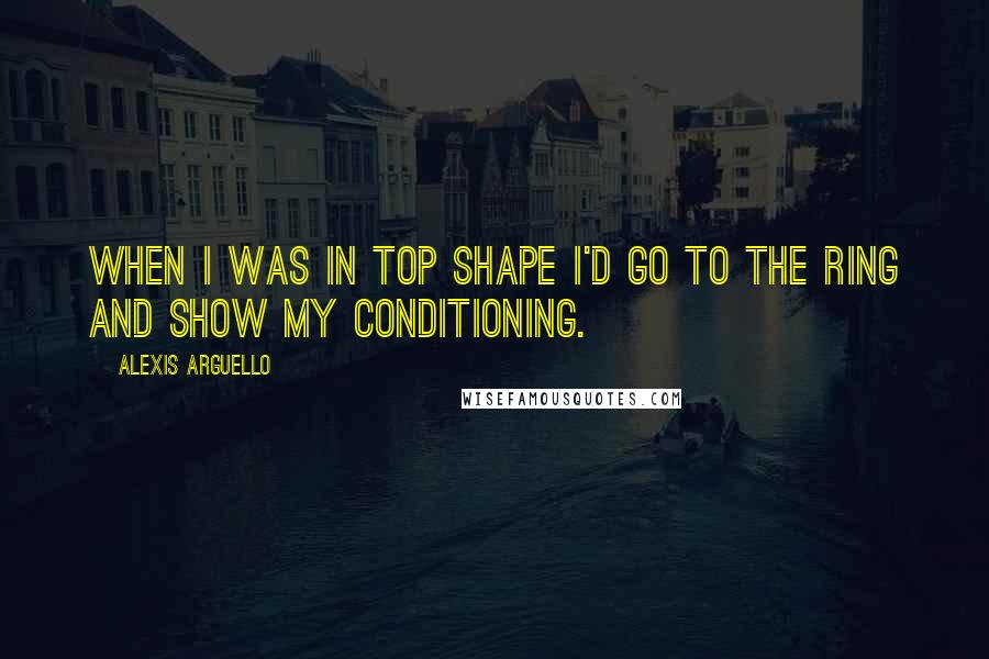 Alexis Arguello Quotes: When I was in top shape I'd go to the ring and show my conditioning.