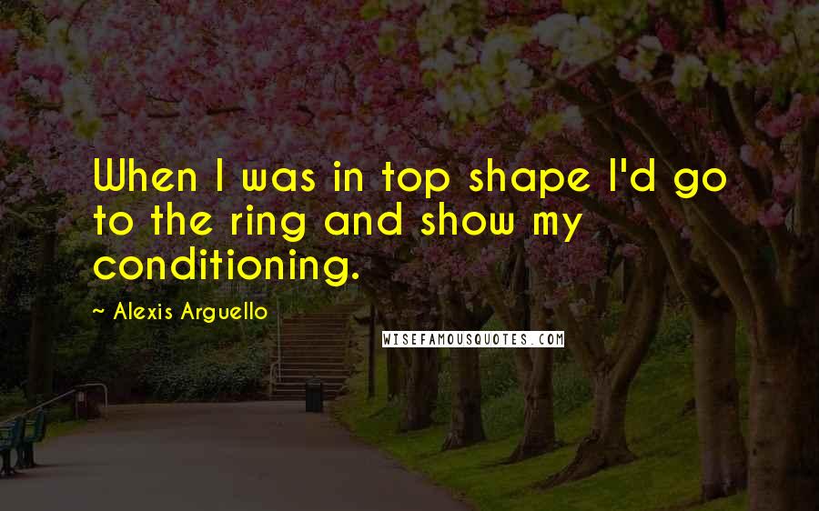 Alexis Arguello Quotes: When I was in top shape I'd go to the ring and show my conditioning.