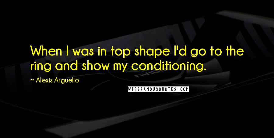 Alexis Arguello Quotes: When I was in top shape I'd go to the ring and show my conditioning.