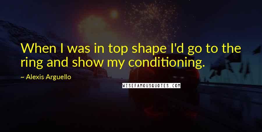 Alexis Arguello Quotes: When I was in top shape I'd go to the ring and show my conditioning.