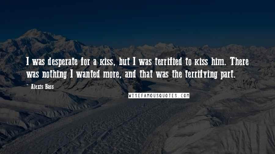 Alexis Bass Quotes: I was desperate for a kiss, but I was terrified to kiss him. There was nothing I wanted more, and that was the terrifying part.