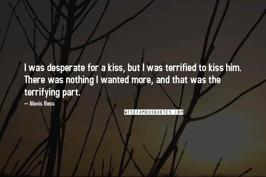 Alexis Bass Quotes: I was desperate for a kiss, but I was terrified to kiss him. There was nothing I wanted more, and that was the terrifying part.