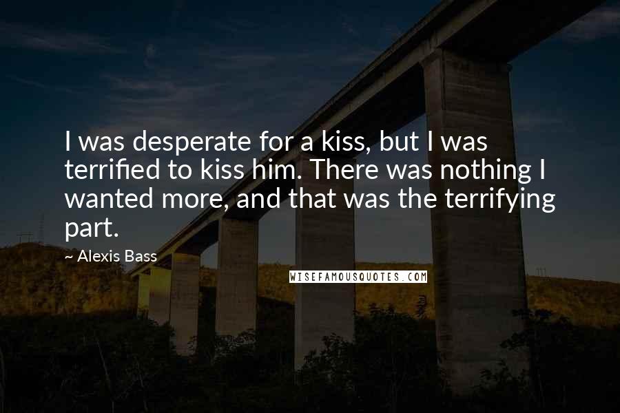 Alexis Bass Quotes: I was desperate for a kiss, but I was terrified to kiss him. There was nothing I wanted more, and that was the terrifying part.