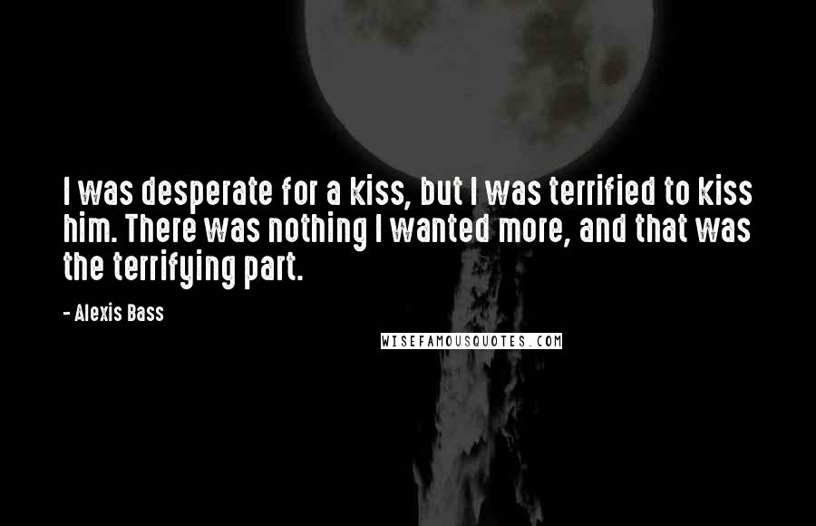 Alexis Bass Quotes: I was desperate for a kiss, but I was terrified to kiss him. There was nothing I wanted more, and that was the terrifying part.