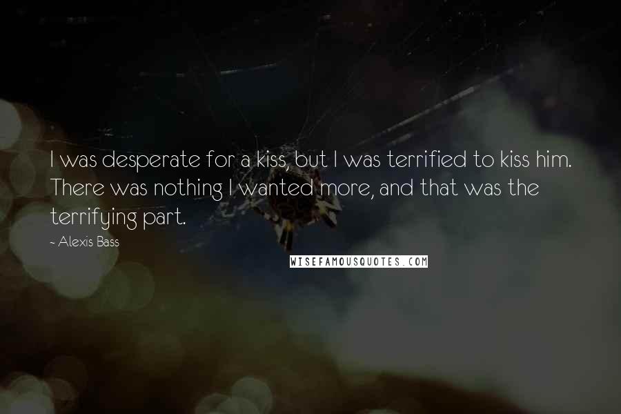 Alexis Bass Quotes: I was desperate for a kiss, but I was terrified to kiss him. There was nothing I wanted more, and that was the terrifying part.