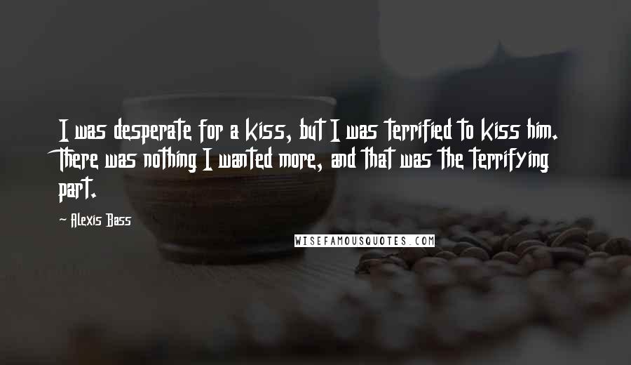 Alexis Bass Quotes: I was desperate for a kiss, but I was terrified to kiss him. There was nothing I wanted more, and that was the terrifying part.