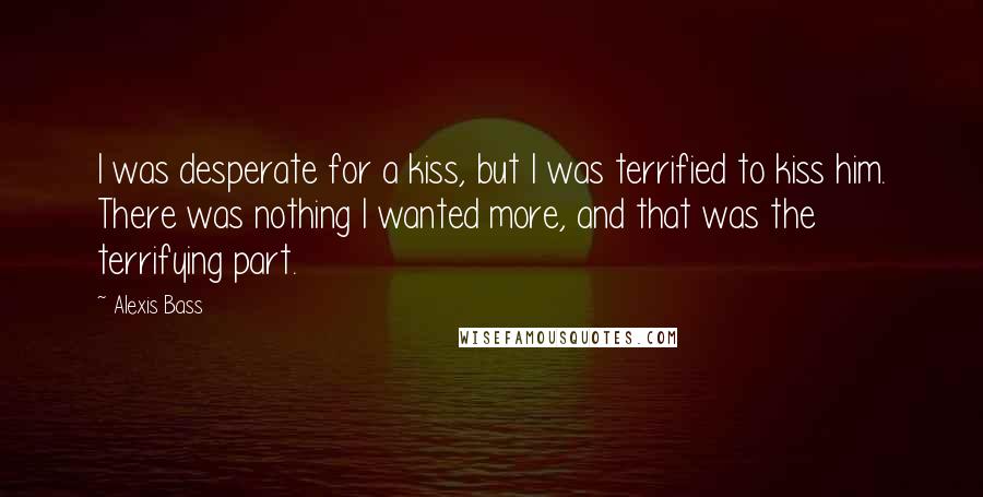 Alexis Bass Quotes: I was desperate for a kiss, but I was terrified to kiss him. There was nothing I wanted more, and that was the terrifying part.