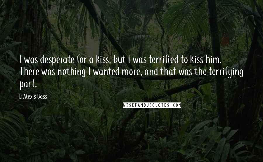 Alexis Bass Quotes: I was desperate for a kiss, but I was terrified to kiss him. There was nothing I wanted more, and that was the terrifying part.