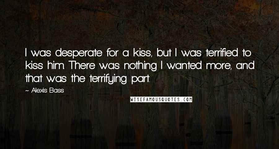 Alexis Bass Quotes: I was desperate for a kiss, but I was terrified to kiss him. There was nothing I wanted more, and that was the terrifying part.