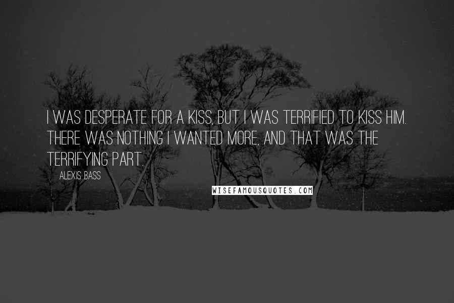 Alexis Bass Quotes: I was desperate for a kiss, but I was terrified to kiss him. There was nothing I wanted more, and that was the terrifying part.