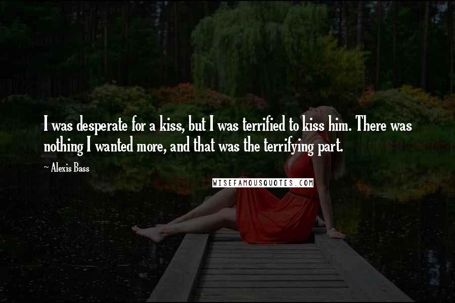 Alexis Bass Quotes: I was desperate for a kiss, but I was terrified to kiss him. There was nothing I wanted more, and that was the terrifying part.