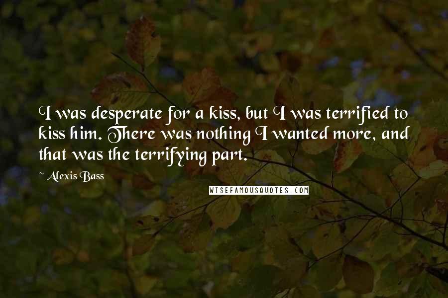 Alexis Bass Quotes: I was desperate for a kiss, but I was terrified to kiss him. There was nothing I wanted more, and that was the terrifying part.