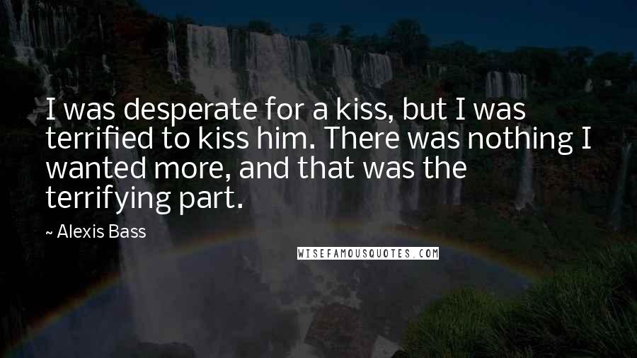 Alexis Bass Quotes: I was desperate for a kiss, but I was terrified to kiss him. There was nothing I wanted more, and that was the terrifying part.