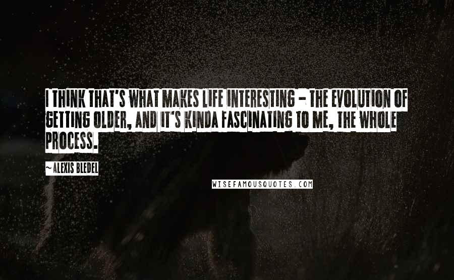 Alexis Bledel Quotes: I think that's what makes life interesting - the evolution of getting older, and it's kinda fascinating to me, the whole process.