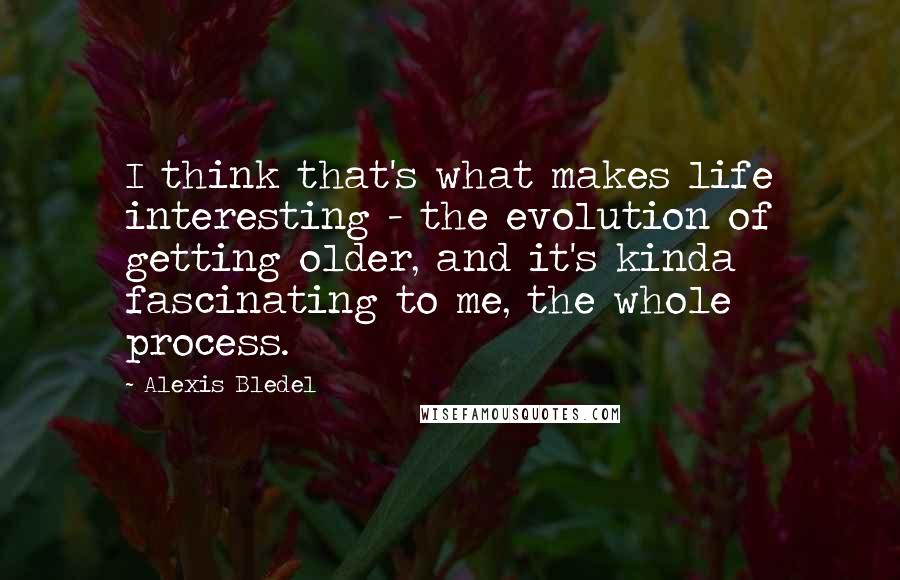 Alexis Bledel Quotes: I think that's what makes life interesting - the evolution of getting older, and it's kinda fascinating to me, the whole process.