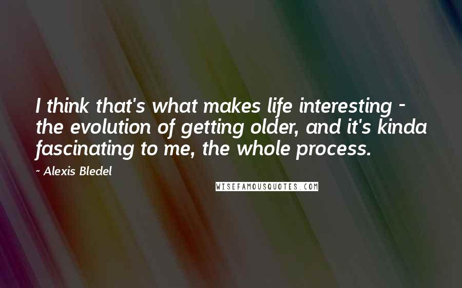 Alexis Bledel Quotes: I think that's what makes life interesting - the evolution of getting older, and it's kinda fascinating to me, the whole process.