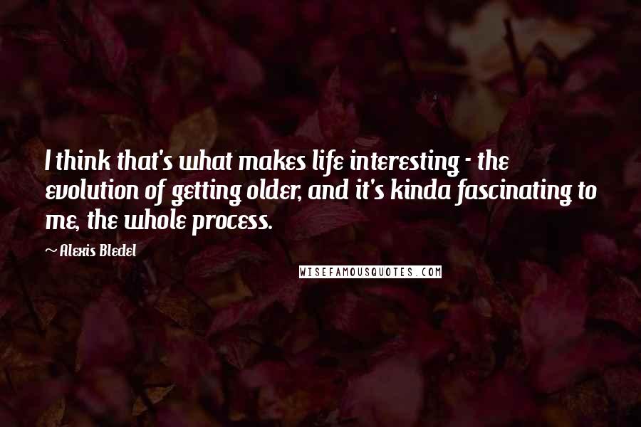 Alexis Bledel Quotes: I think that's what makes life interesting - the evolution of getting older, and it's kinda fascinating to me, the whole process.