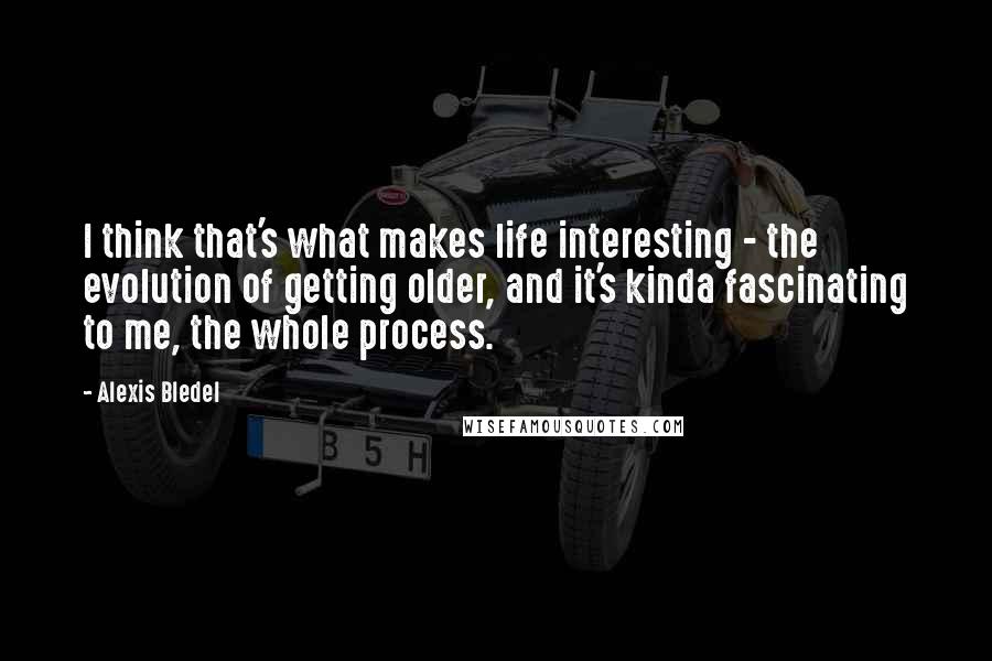 Alexis Bledel Quotes: I think that's what makes life interesting - the evolution of getting older, and it's kinda fascinating to me, the whole process.