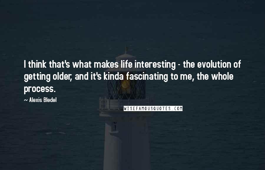 Alexis Bledel Quotes: I think that's what makes life interesting - the evolution of getting older, and it's kinda fascinating to me, the whole process.