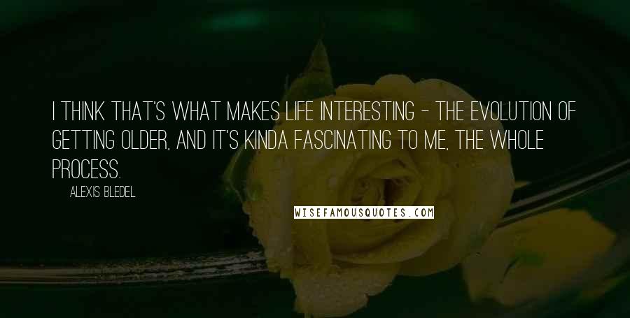 Alexis Bledel Quotes: I think that's what makes life interesting - the evolution of getting older, and it's kinda fascinating to me, the whole process.