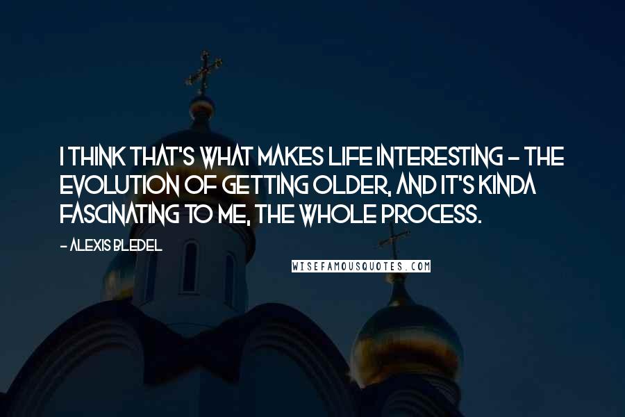 Alexis Bledel Quotes: I think that's what makes life interesting - the evolution of getting older, and it's kinda fascinating to me, the whole process.