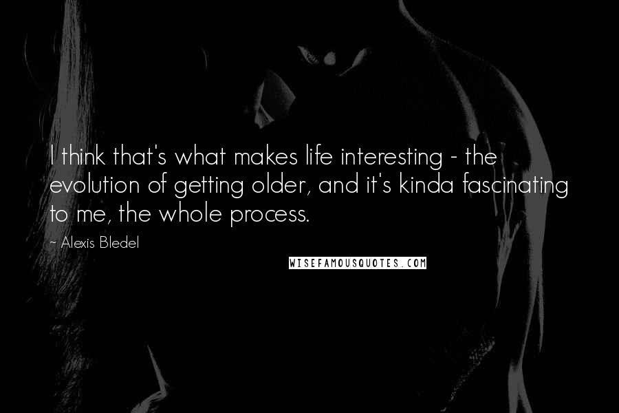 Alexis Bledel Quotes: I think that's what makes life interesting - the evolution of getting older, and it's kinda fascinating to me, the whole process.