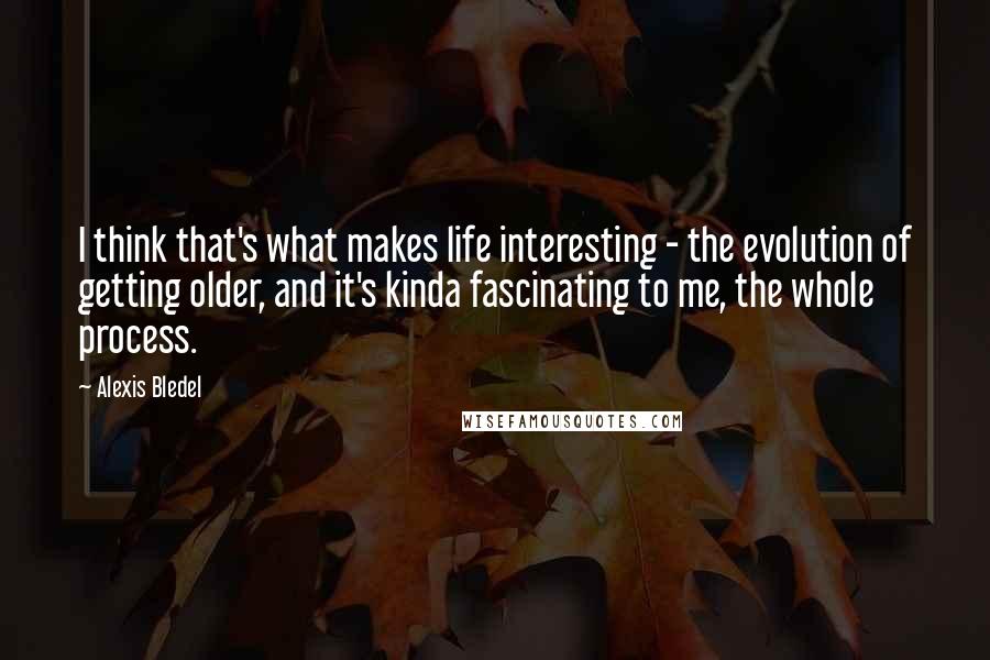 Alexis Bledel Quotes: I think that's what makes life interesting - the evolution of getting older, and it's kinda fascinating to me, the whole process.