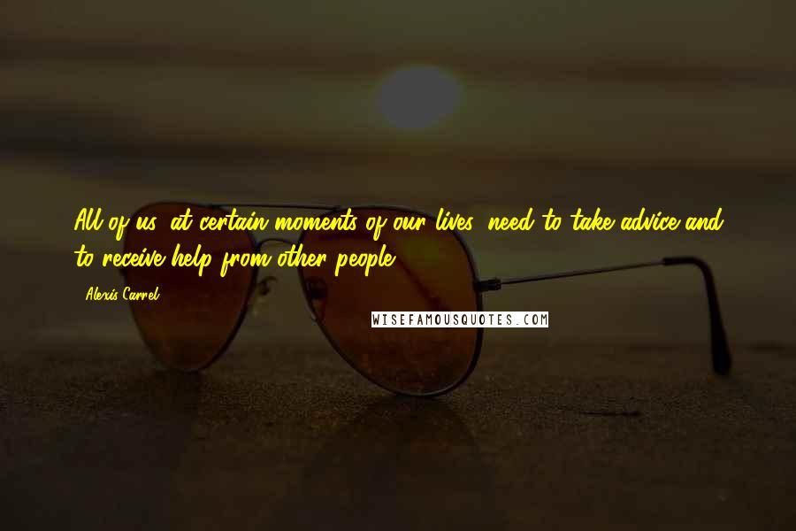Alexis Carrel Quotes: All of us, at certain moments of our lives, need to take advice and to receive help from other people.