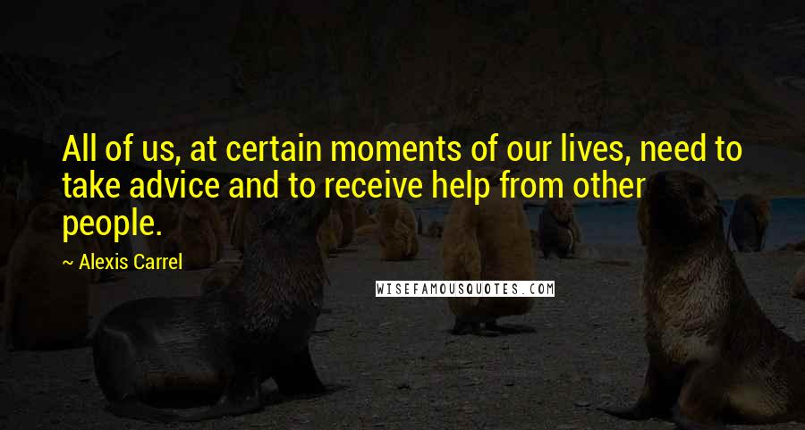 Alexis Carrel Quotes: All of us, at certain moments of our lives, need to take advice and to receive help from other people.