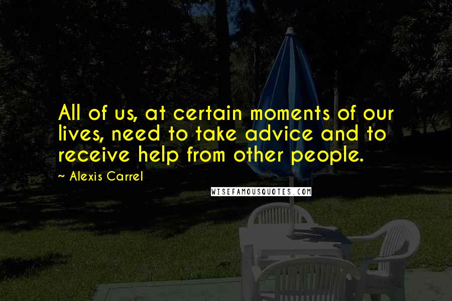 Alexis Carrel Quotes: All of us, at certain moments of our lives, need to take advice and to receive help from other people.
