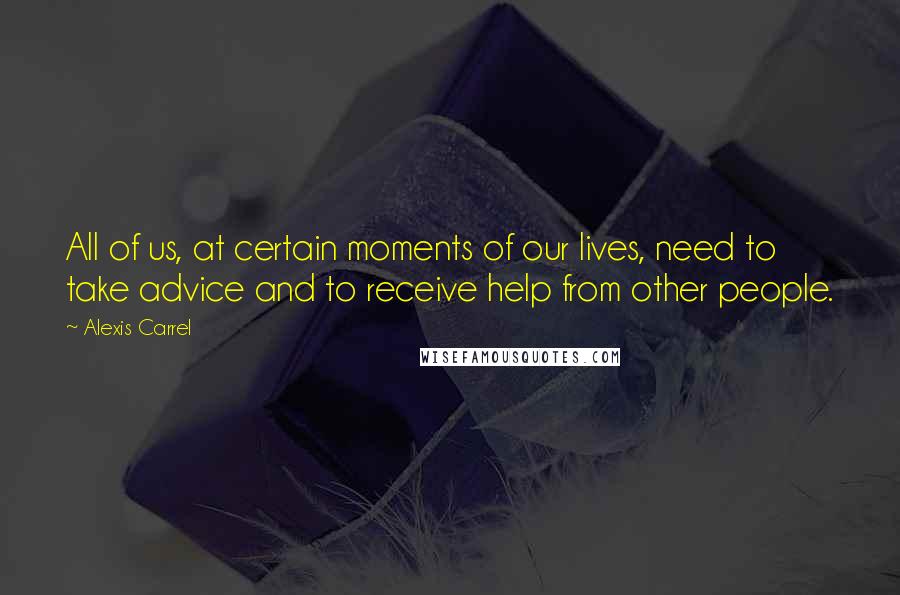 Alexis Carrel Quotes: All of us, at certain moments of our lives, need to take advice and to receive help from other people.