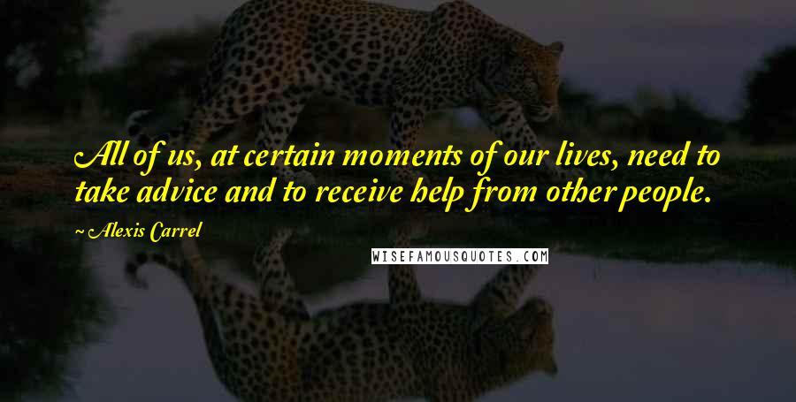 Alexis Carrel Quotes: All of us, at certain moments of our lives, need to take advice and to receive help from other people.