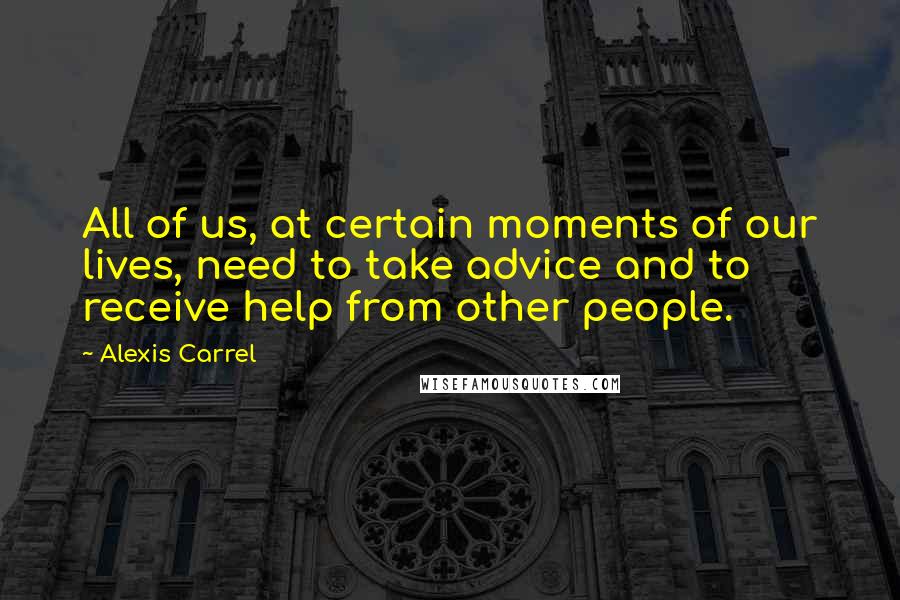 Alexis Carrel Quotes: All of us, at certain moments of our lives, need to take advice and to receive help from other people.