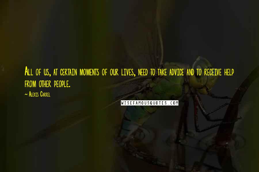 Alexis Carrel Quotes: All of us, at certain moments of our lives, need to take advice and to receive help from other people.