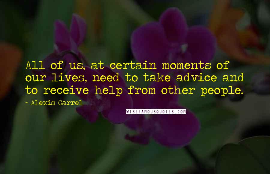 Alexis Carrel Quotes: All of us, at certain moments of our lives, need to take advice and to receive help from other people.