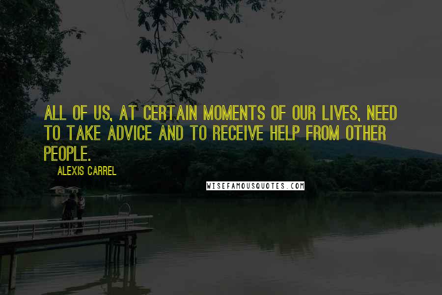 Alexis Carrel Quotes: All of us, at certain moments of our lives, need to take advice and to receive help from other people.
