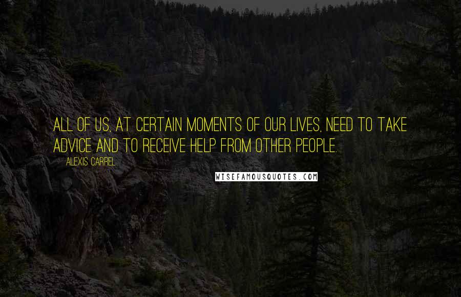 Alexis Carrel Quotes: All of us, at certain moments of our lives, need to take advice and to receive help from other people.