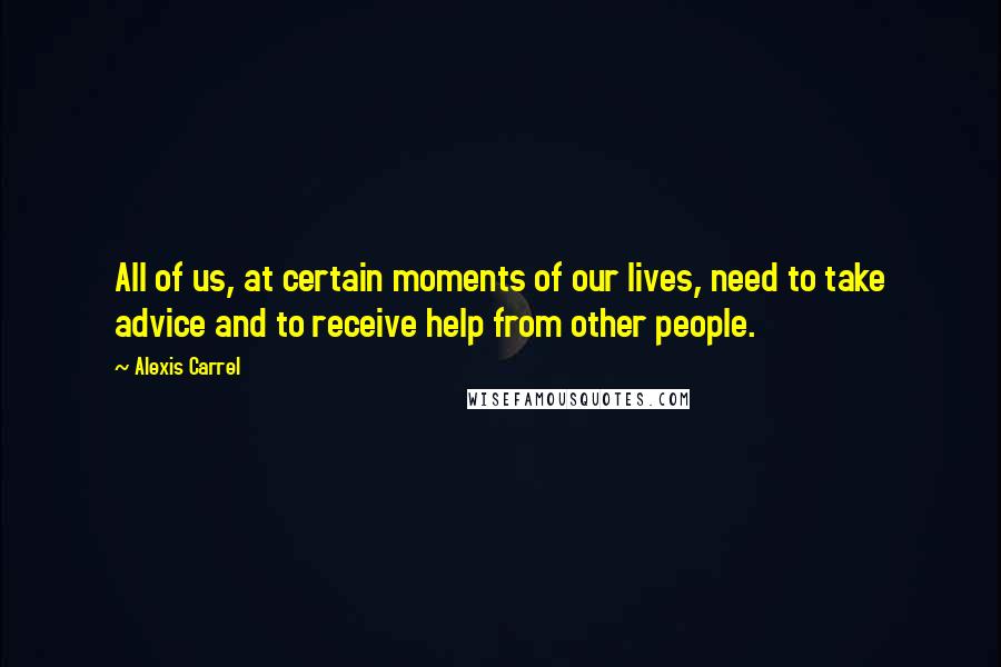 Alexis Carrel Quotes: All of us, at certain moments of our lives, need to take advice and to receive help from other people.