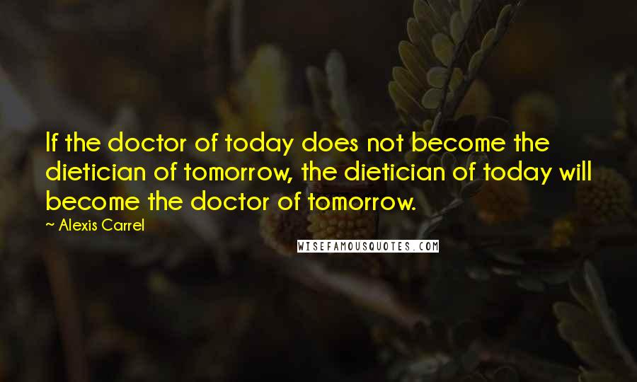 Alexis Carrel Quotes: If the doctor of today does not become the dietician of tomorrow, the dietician of today will become the doctor of tomorrow.