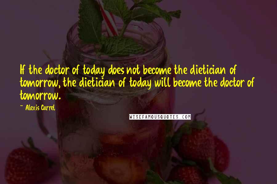 Alexis Carrel Quotes: If the doctor of today does not become the dietician of tomorrow, the dietician of today will become the doctor of tomorrow.