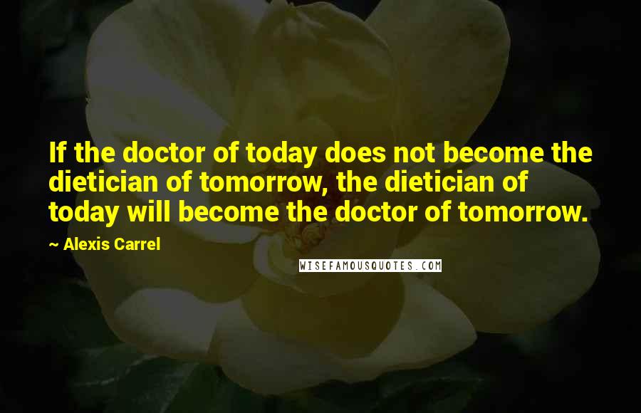 Alexis Carrel Quotes: If the doctor of today does not become the dietician of tomorrow, the dietician of today will become the doctor of tomorrow.