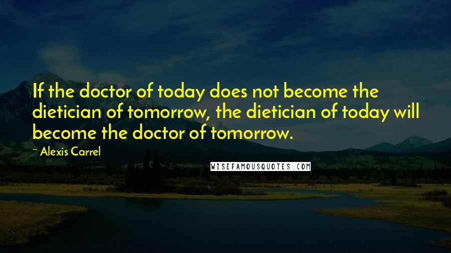 Alexis Carrel Quotes: If the doctor of today does not become the dietician of tomorrow, the dietician of today will become the doctor of tomorrow.