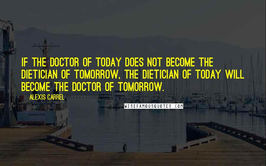 Alexis Carrel Quotes: If the doctor of today does not become the dietician of tomorrow, the dietician of today will become the doctor of tomorrow.