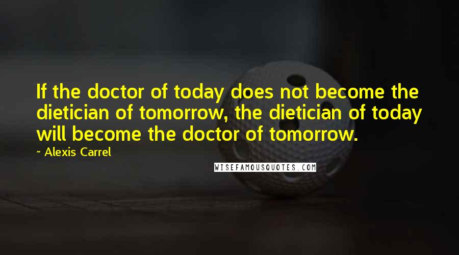 Alexis Carrel Quotes: If the doctor of today does not become the dietician of tomorrow, the dietician of today will become the doctor of tomorrow.