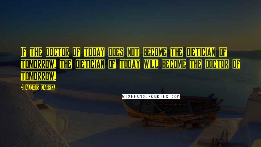 Alexis Carrel Quotes: If the doctor of today does not become the dietician of tomorrow, the dietician of today will become the doctor of tomorrow.