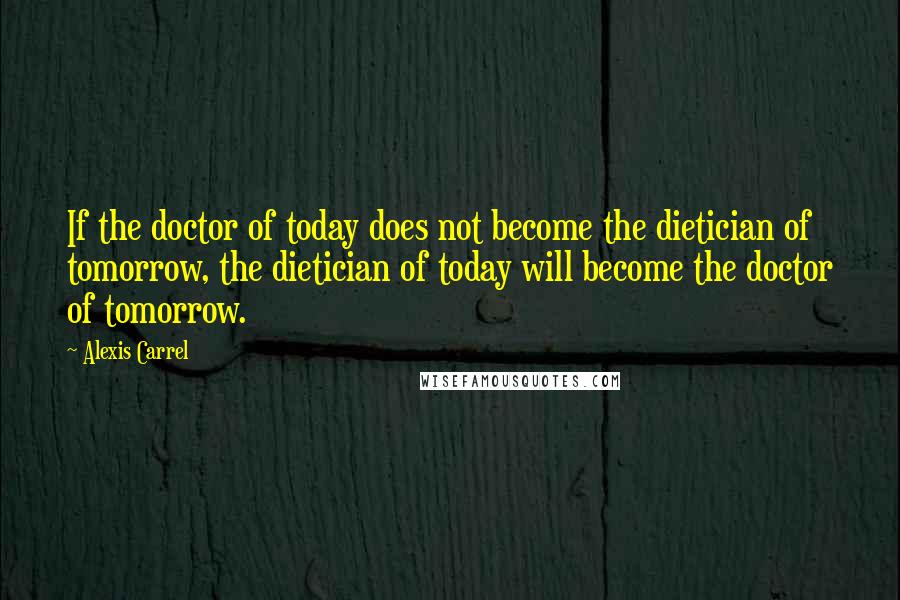 Alexis Carrel Quotes: If the doctor of today does not become the dietician of tomorrow, the dietician of today will become the doctor of tomorrow.