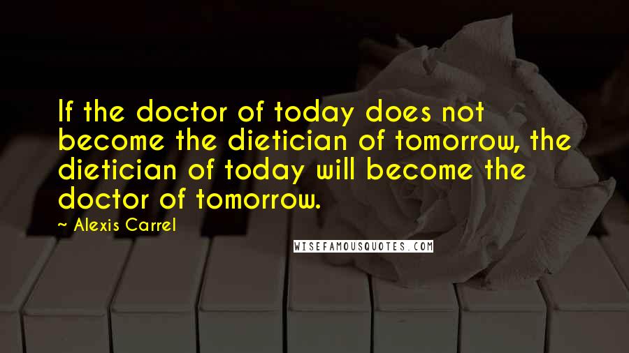 Alexis Carrel Quotes: If the doctor of today does not become the dietician of tomorrow, the dietician of today will become the doctor of tomorrow.