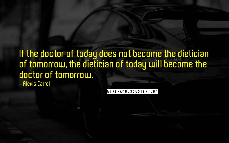 Alexis Carrel Quotes: If the doctor of today does not become the dietician of tomorrow, the dietician of today will become the doctor of tomorrow.