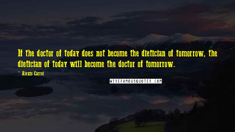 Alexis Carrel Quotes: If the doctor of today does not become the dietician of tomorrow, the dietician of today will become the doctor of tomorrow.