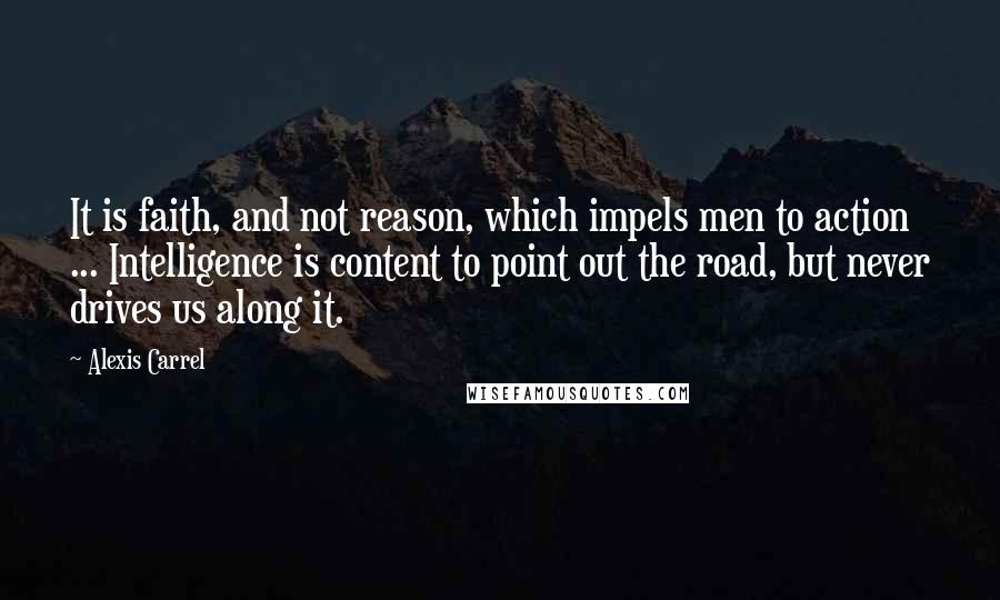 Alexis Carrel Quotes: It is faith, and not reason, which impels men to action ... Intelligence is content to point out the road, but never drives us along it.